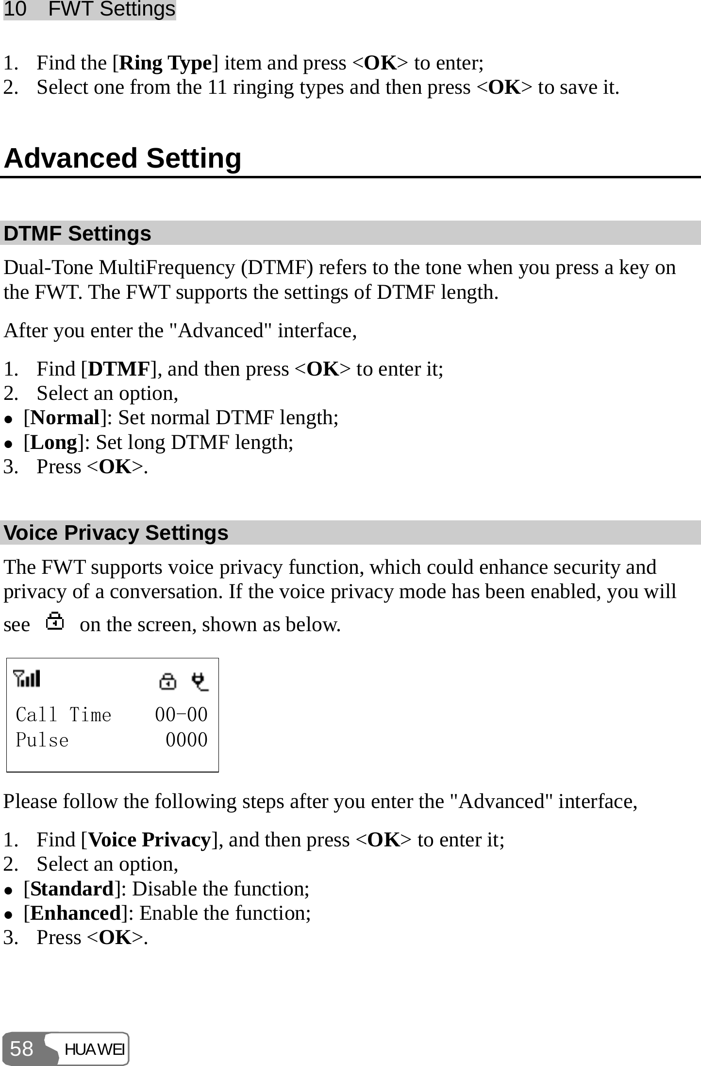 10  FWT Settings HUAWEI 58 1. Find the [Ring Type] item and press &lt;OK&gt; to enter; 2. Select one from the 11 ringing types and then press &lt;OK&gt; to save it. Advanced Setting DTMF Settings Dual-Tone MultiFrequency (DTMF) refers to the tone when you press a key on the FWT. The FWT supports the settings of DTMF length. After you enter the &quot;Advanced&quot; interface, 1. Find [DTMF], and then press &lt;OK&gt; to enter it; 2. Select an option, z [Normal]: Set normal DTMF length; z [Long]: Set long DTMF length; 3. Press &lt;OK&gt;. Voice Privacy Settings The FWT supports voice privacy function, which could enhance security and privacy of a conversation. If the voice privacy mode has been enabled, you will see    on the screen, shown as below. Call Time    00-00Pulse         0000 Please follow the following steps after you enter the &quot;Advanced&quot; interface, 1. Find [Voice Privacy], and then press &lt;OK&gt; to enter it; 2. Select an option, z [Standard]: Disable the function; z [Enhanced]: Enable the function; 3. Press &lt;OK&gt;. 
