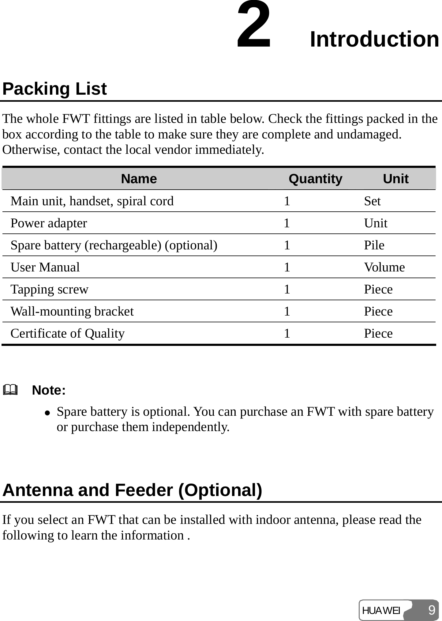 HUAWEI 92  Introduction Packing List The whole FWT fittings are listed in table below. Check the fittings packed in the box according to the table to make sure they are complete and undamaged. Otherwise, contact the local vendor immediately. Name  Quantity Unit Main unit, handset, spiral cord  1  Set Power adapter  1  Unit Spare battery (rechargeable) (optional)  1  Pile User Manual  1  Volume Tapping screw  1  Piece Wall-mounting bracket  1  Piece Certificate of Quality  1  Piece    Note: z Spare battery is optional. You can purchase an FWT with spare battery or purchase them independently.  Antenna and Feeder (Optional) If you select an FWT that can be installed with indoor antenna, please read the following to learn the information . 
