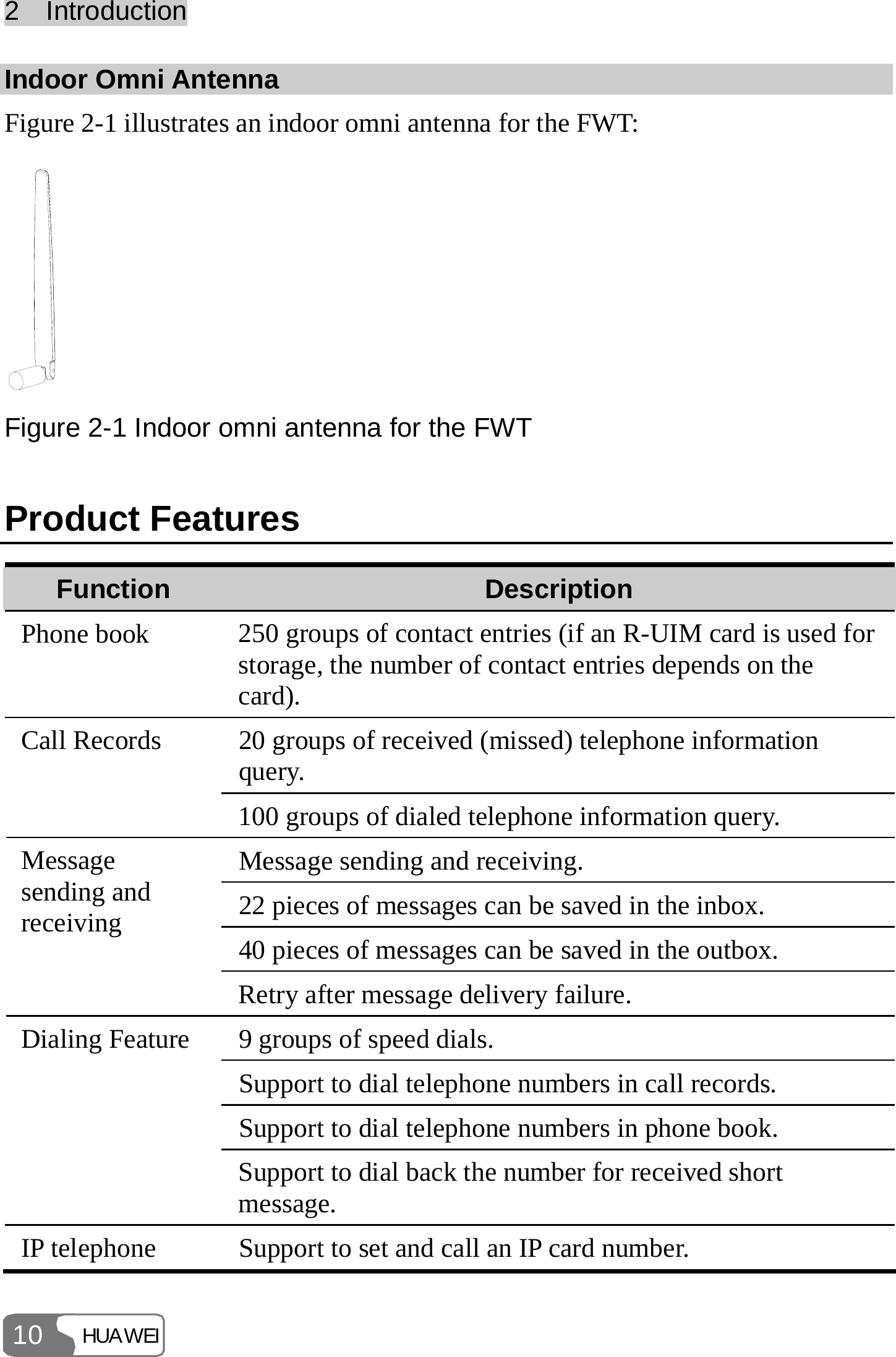 2  Introduction HUAWEI 10 Indoor Omni Antenna   Figure 2-1 illustrates an indoor omni antenna for the FWT:  Figure 2-1 Indoor omni antenna for the FWT Product Features Function  Description Phone book  250 groups of contact entries (if an R-UIM card is used for storage, the number of contact entries depends on the card). 20 groups of received (missed) telephone information query. Call Records 100 groups of dialed telephone information query. Message sending and receiving. 22 pieces of messages can be saved in the inbox. 40 pieces of messages can be saved in the outbox. Message sending and receiving Retry after message delivery failure. 9 groups of speed dials. Support to dial telephone numbers in call records. Support to dial telephone numbers in phone book. Dialing Feature Support to dial back the number for received short message. IP telephone  Support to set and call an IP card number. 