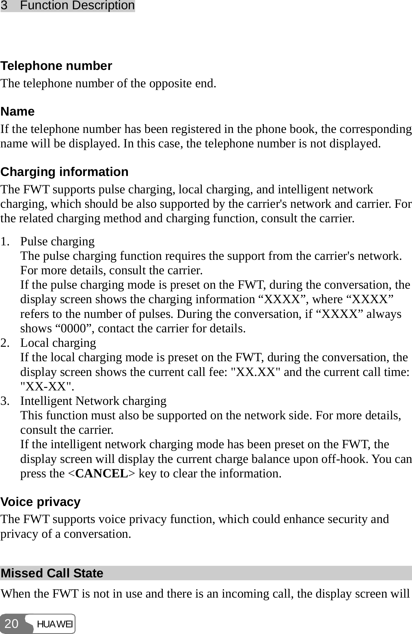 3  Function Description HUAWEI 20  Telephone number The telephone number of the opposite end. Name If the telephone number has been registered in the phone book, the corresponding name will be displayed. In this case, the telephone number is not displayed. Charging information The FWT supports pulse charging, local charging, and intelligent network charging, which should be also supported by the carrier&apos;s network and carrier. For the related charging method and charging function, consult the carrier. 1. Pulse charging The pulse charging function requires the support from the carrier&apos;s network. For more details, consult the carrier. If the pulse charging mode is preset on the FWT, during the conversation, the display screen shows the charging information “XXXX”, where “XXXX” refers to the number of pulses. During the conversation, if “XXXX” always shows “0000”, contact the carrier for details. 2. Local charging If the local charging mode is preset on the FWT, during the conversation, the display screen shows the current call fee: &quot;XX.XX&quot; and the current call time: &quot;XX-XX&quot;. 3. Intelligent Network charging This function must also be supported on the network side. For more details, consult the carrier. If the intelligent network charging mode has been preset on the FWT, the display screen will display the current charge balance upon off-hook. You can press the &lt;CANCEL&gt; key to clear the information. Voice privacy The FWT supports voice privacy function, which could enhance security and privacy of a conversation. Missed Call State When the FWT is not in use and there is an incoming call, the display screen will 