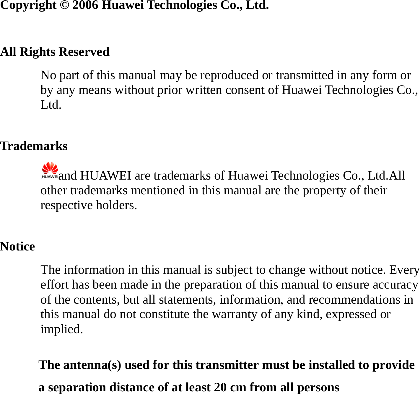   Copyright © 2006 Huawei Technologies Co., Ltd.  All Rights Reserved No part of this manual may be reproduced or transmitted in any form or by any means without prior written consent of Huawei Technologies Co., Ltd.  Trademarks and HUAWEI are trademarks of Huawei Technologies Co., Ltd.All other trademarks mentioned in this manual are the property of their respective holders.  Notice The information in this manual is subject to change without notice. Every effort has been made in the preparation of this manual to ensure accuracy of the contents, but all statements, information, and recommendations in this manual do not constitute the warranty of any kind, expressed or implied. The antenna(s) used for this transmitter must be installed to provide a separation distance of at least 20 cm from all persons  