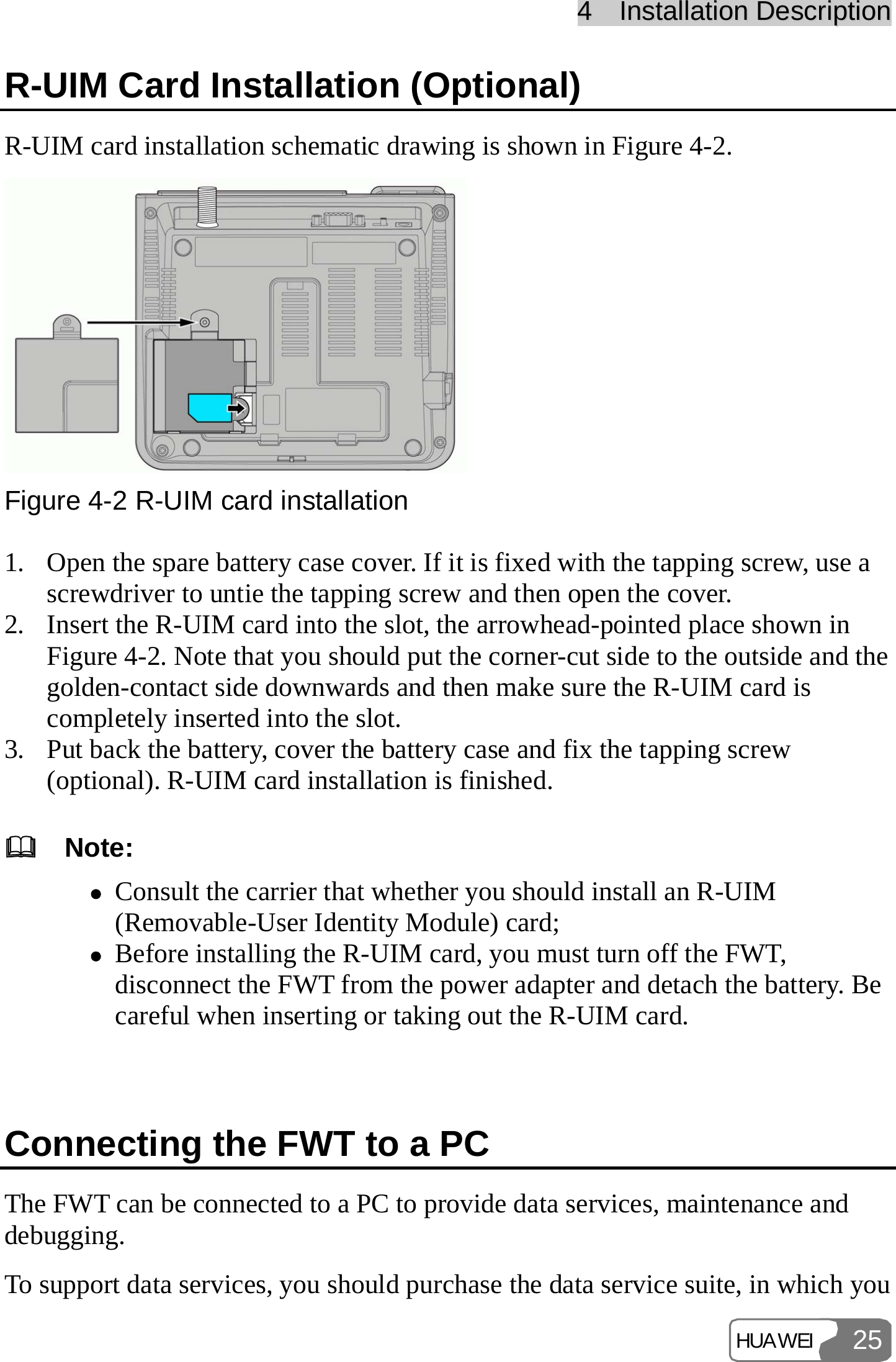 44    IInnssttaallllaattiioonn  DDeessccrriippttiioonn  HUAWEI 25R-UIM Card Installation (Optional) R-UIM card installation schematic drawing is shown in Figure 4-2.  Figure 4-2 R-UIM card installation 1. Open the spare battery case cover. If it is fixed with the tapping screw, use a screwdriver to untie the tapping screw and then open the cover. 2. Insert the R-UIM card into the slot, the arrowhead-pointed place shown in Figure 4-2. Note that you should put the corner-cut side to the outside and the golden-contact side downwards and then make sure the R-UIM card is completely inserted into the slot. 3. Put back the battery, cover the battery case and fix the tapping screw (optional). R-UIM card installation is finished.   Note: z Consult the carrier that whether you should install an R-UIM (Removable-User Identity Module) card; z Before installing the R-UIM card, you must turn off the FWT, disconnect the FWT from the power adapter and detach the battery. Be careful when inserting or taking out the R-UIM card.  Connecting the FWT to a PC The FWT can be connected to a PC to provide data services, maintenance and debugging. To support data services, you should purchase the data service suite, in which you 