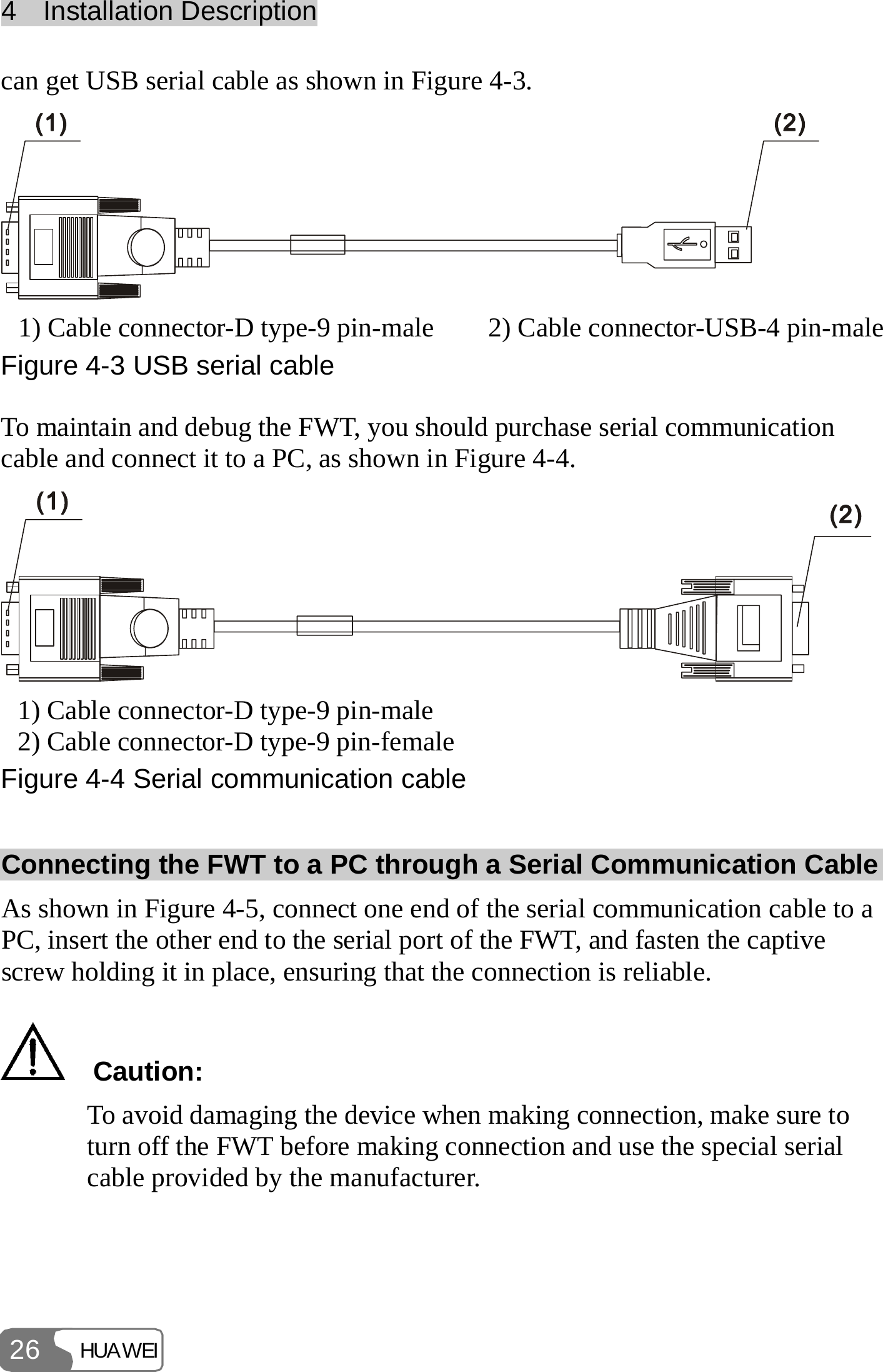 4  Installation Description HUAWEI 26 can get USB serial cable as shown in Figure 4-3.  1) Cable connector-D type-9 pin-male  2) Cable connector-USB-4 pin-maleFigure 4-3 USB serial cable To maintain and debug the FWT, you should purchase serial communication cable and connect it to a PC, as shown in Figure 4-4.  1) Cable connector-D type-9 pin-male 2) Cable connector-D type-9 pin-female Figure 4-4 Serial communication cable Connecting the FWT to a PC through a Serial Communication Cable As shown in Figure 4-5, connect one end of the serial communication cable to a PC, insert the other end to the serial port of the FWT, and fasten the captive screw holding it in place, ensuring that the connection is reliable.   Caution: To avoid damaging the device when making connection, make sure to turn off the FWT before making connection and use the special serial cable provided by the manufacturer.  