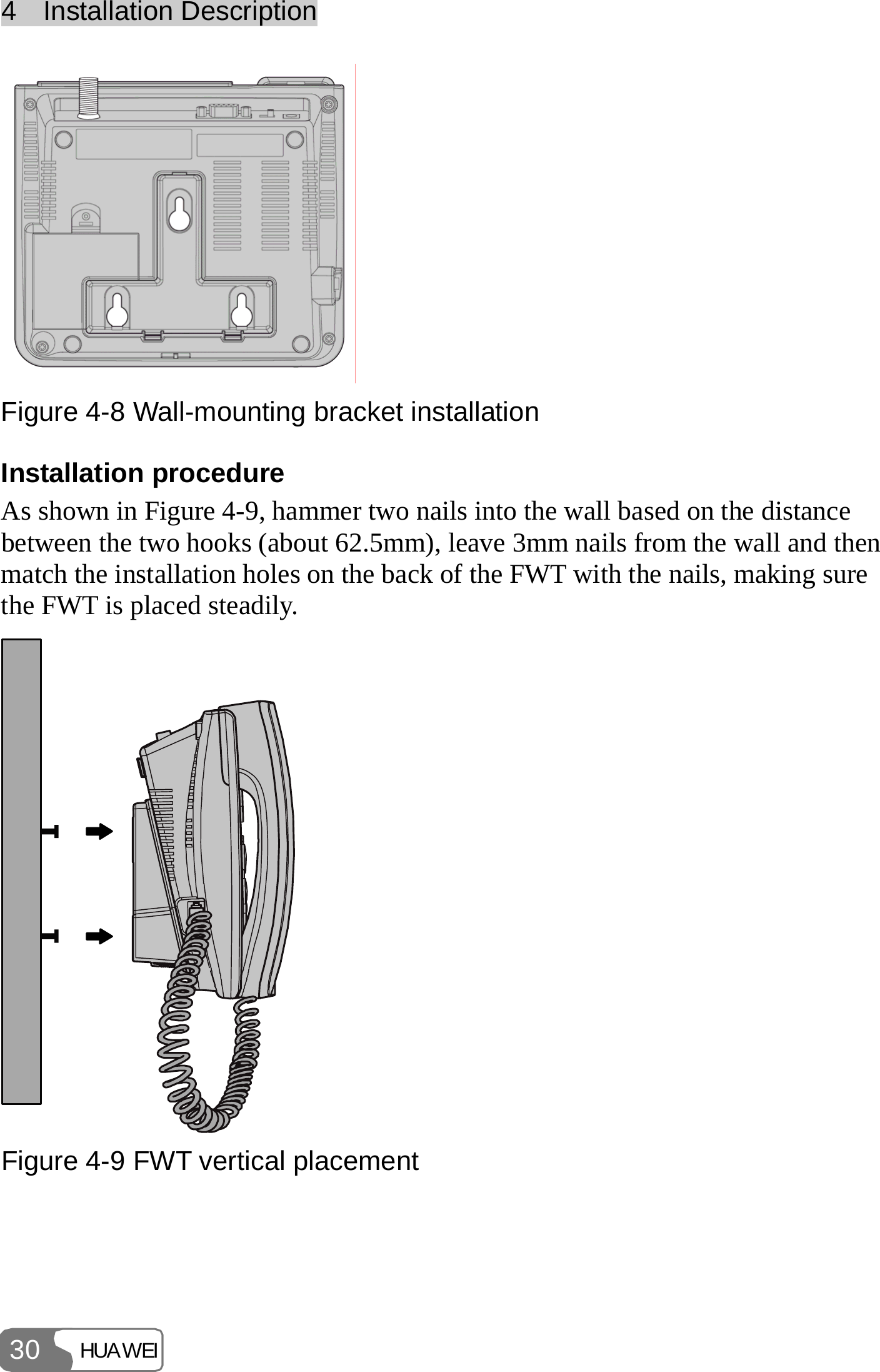 4  Installation Description HUAWEI 30  Figure 4-8 Wall-mounting bracket installation Installation procedure As shown in Figure 4-9, hammer two nails into the wall based on the distance between the two hooks (about 62.5mm), leave 3mm nails from the wall and then match the installation holes on the back of the FWT with the nails, making sure the FWT is placed steadily.  Figure 4-9 FWT vertical placement  