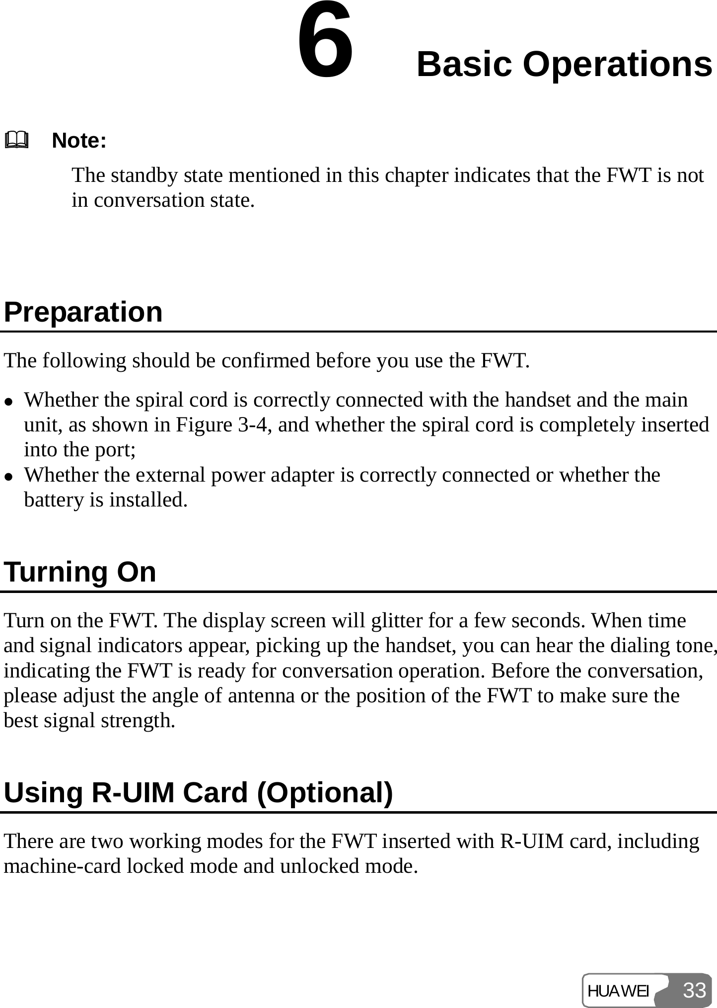 HUAWEI 336  Basic Operations     Note: The standby state mentioned in this chapter indicates that the FWT is not in conversation state.  Preparation The following should be confirmed before you use the FWT. z Whether the spiral cord is correctly connected with the handset and the main unit, as shown in Figure 3-4, and whether the spiral cord is completely inserted into the port; z Whether the external power adapter is correctly connected or whether the battery is installed. Turning On Turn on the FWT. The display screen will glitter for a few seconds. When time and signal indicators appear, picking up the handset, you can hear the dialing tone, indicating the FWT is ready for conversation operation. Before the conversation, please adjust the angle of antenna or the position of the FWT to make sure the best signal strength. Using R-UIM Card (Optional) There are two working modes for the FWT inserted with R-UIM card, including machine-card locked mode and unlocked mode. 