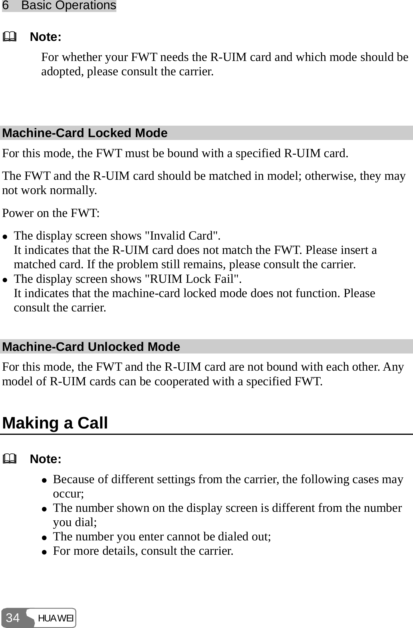6  Basic Operations HUAWEI 34   Note: For whether your FWT needs the R-UIM card and which mode should be adopted, please consult the carrier.  Machine-Card Locked Mode For this mode, the FWT must be bound with a specified R-UIM card. The FWT and the R-UIM card should be matched in model; otherwise, they may not work normally. Power on the FWT: z The display screen shows &quot;Invalid Card&quot;. It indicates that the R-UIM card does not match the FWT. Please insert a matched card. If the problem still remains, please consult the carrier. z The display screen shows &quot;RUIM Lock Fail&quot;. It indicates that the machine-card locked mode does not function. Please consult the carrier. Machine-Card Unlocked Mode For this mode, the FWT and the R-UIM card are not bound with each other. Any model of R-UIM cards can be cooperated with a specified FWT. Making a Call   Note: z Because of different settings from the carrier, the following cases may occur; z The number shown on the display screen is different from the number you dial; z The number you enter cannot be dialed out; z For more details, consult the carrier.  