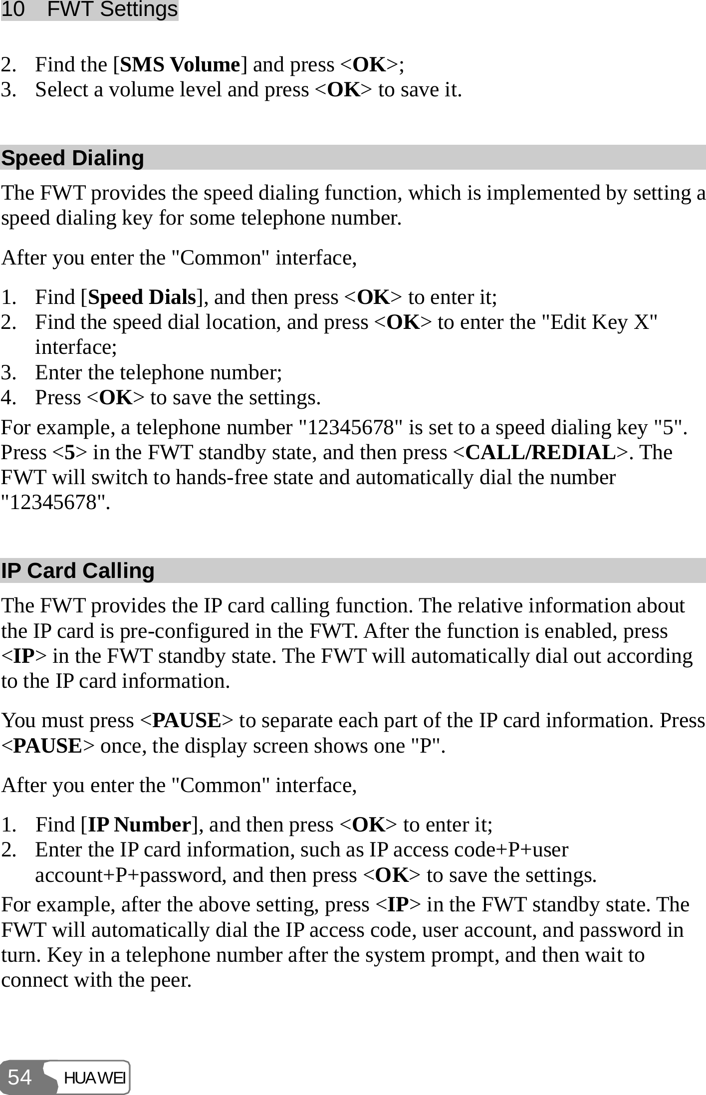 10  FWT Settings HUAWEI 54 2. Find the [SMS Volume] and press &lt;OK&gt;; 3. Select a volume level and press &lt;OK&gt; to save it. Speed Dialing The FWT provides the speed dialing function, which is implemented by setting a speed dialing key for some telephone number. After you enter the &quot;Common&quot; interface, 1. Find [Speed Dials], and then press &lt;OK&gt; to enter it; 2. Find the speed dial location, and press &lt;OK&gt; to enter the &quot;Edit Key X&quot; interface; 3. Enter the telephone number; 4. Press &lt;OK&gt; to save the settings. For example, a telephone number &quot;12345678&quot; is set to a speed dialing key &quot;5&quot;. Press &lt;5&gt; in the FWT standby state, and then press &lt;CALL/REDIAL&gt;. The FWT will switch to hands-free state and automatically dial the number &quot;12345678&quot;. IP Card Calling The FWT provides the IP card calling function. The relative information about the IP card is pre-configured in the FWT. After the function is enabled, press &lt;IP&gt; in the FWT standby state. The FWT will automatically dial out according to the IP card information. You must press &lt;PAUSE&gt; to separate each part of the IP card information. Press &lt;PAUSE&gt; once, the display screen shows one &quot;P&quot;. After you enter the &quot;Common&quot; interface, 1. Find [IP Number], and then press &lt;OK&gt; to enter it; 2. Enter the IP card information, such as IP access code+P+user account+P+password, and then press &lt;OK&gt; to save the settings. For example, after the above setting, press &lt;IP&gt; in the FWT standby state. The FWT will automatically dial the IP access code, user account, and password in turn. Key in a telephone number after the system prompt, and then wait to connect with the peer.  
