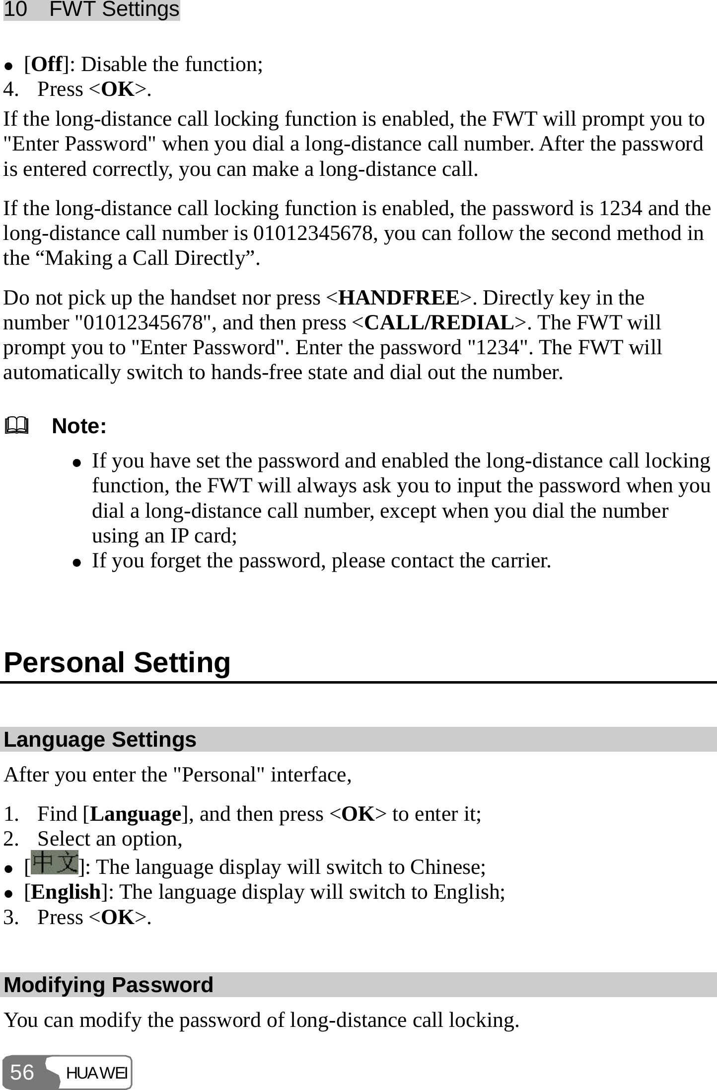10  FWT Settings HUAWEI 56 z [Off]: Disable the function; 4. Press &lt;OK&gt;. If the long-distance call locking function is enabled, the FWT will prompt you to &quot;Enter Password&quot; when you dial a long-distance call number. After the password is entered correctly, you can make a long-distance call. If the long-distance call locking function is enabled, the password is 1234 and the long-distance call number is 01012345678, you can follow the second method in the “Making a Call Directly”. Do not pick up the handset nor press &lt;HANDFREE&gt;. Directly key in the number &quot;01012345678&quot;, and then press &lt;CALL/REDIAL&gt;. The FWT will prompt you to &quot;Enter Password&quot;. Enter the password &quot;1234&quot;. The FWT will automatically switch to hands-free state and dial out the number.   Note: z If you have set the password and enabled the long-distance call locking function, the FWT will always ask you to input the password when you dial a long-distance call number, except when you dial the number using an IP card; z If you forget the password, please contact the carrier.  Personal Setting Language Settings After you enter the &quot;Personal&quot; interface, 1. Find [Language], and then press &lt;OK&gt; to enter it; 2. Select an option, z []: The language display will switch to Chinese; z [English]: The language display will switch to English; 3. Press &lt;OK&gt;. Modifying Password You can modify the password of long-distance call locking. 