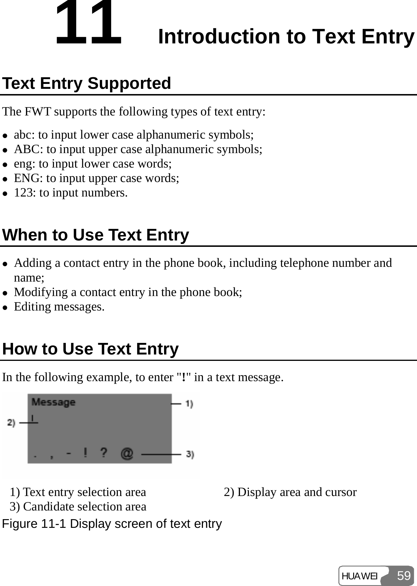 HUAWEI 5911  Introduction to Text Entry Text Entry Supported The FWT supports the following types of text entry: z abc: to input lower case alphanumeric symbols; z ABC: to input upper case alphanumeric symbols; z eng: to input lower case words; z ENG: to input upper case words; z 123: to input numbers. When to Use Text Entry z Adding a contact entry in the phone book, including telephone number and name; z Modifying a contact entry in the phone book; z Editing messages. How to Use Text Entry In the following example, to enter &quot;!&quot; in a text message.  1) Text entry selection area  2) Display area and cursor 3) Candidate selection area Figure 11-1 Display screen of text entry 