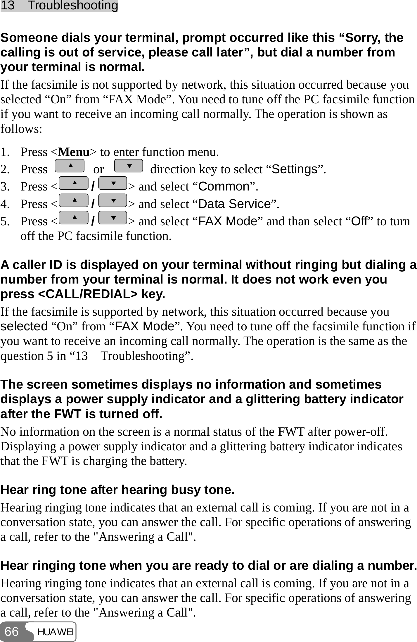 13  Troubleshooting HUAWEI 66 Someone dials your terminal, prompt occurred like this “Sorry, the calling is out of service, please call later”, but dial a number from your terminal is normal. If the facsimile is not supported by network, this situation occurred because you selected “On” from “FAX Mode”. You need to tune off the PC facsimile function if you want to receive an incoming call normally. The operation is shown as follows: 1. Press &lt;Menu&gt; to enter function menu. 2. Press   or    direction key to select “Settings”. 3. Press &lt; /&gt; and select “Common”. 4. Press &lt; /&gt; and select “Data Service”. 5. Press &lt; /&gt; and select “FAX Mode” and than select “Off” to turn off the PC facsimile function. A caller ID is displayed on your terminal without ringing but dialing a number from your terminal is normal. It does not work even you press &lt;CALL/REDIAL&gt; key. If the facsimile is supported by network, this situation occurred because you selected “On” from “FAX Mode”. You need to tune off the facsimile function if you want to receive an incoming call normally. The operation is the same as the question 5 in “13    Troubleshooting”. The screen sometimes displays no information and sometimes displays a power supply indicator and a glittering battery indicator after the FWT is turned off. No information on the screen is a normal status of the FWT after power-off. Displaying a power supply indicator and a glittering battery indicator indicates that the FWT is charging the battery. Hear ring tone after hearing busy tone. Hearing ringing tone indicates that an external call is coming. If you are not in a conversation state, you can answer the call. For specific operations of answering a call, refer to the &quot;Answering a Call&quot;. Hear ringing tone when you are ready to dial or are dialing a number. Hearing ringing tone indicates that an external call is coming. If you are not in a conversation state, you can answer the call. For specific operations of answering a call, refer to the &quot;Answering a Call&quot;.