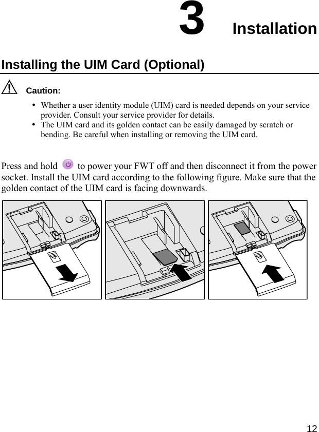  12 3  Installation Installing the UIM Card (Optional)   Caution: y Whether a user identity module (UIM) card is needed depends on your service provider. Consult your service provider for details. y The UIM card and its golden contact can be easily damaged by scratch or bending. Be careful when installing or removing the UIM card.  Press and hold    to power your FWT off and then disconnect it from the power socket. Install the UIM card according to the following figure. Make sure that the golden contact of the UIM card is facing downwards.   