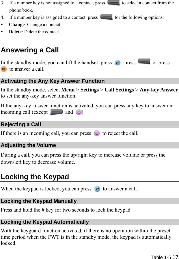  Table 1-5 17 3. If a number key is not assigned to a contact, press    to select a contact from the phone book. 4. If a number key is assigned to a contact, press    for the following options: y Change: Change a contact. y Delete: Delete the contact. Answering a Call In the standby mode, you can lift the handset, press   ,press   or press   to answer a call. Activating the Any Key Answer Function In the standby mode, select Menu &gt; Settings &gt; Call Settings &gt; Any-key Answer to set the any-key answer function. If the any-key answer function is activated, you can press any key to answer an incoming call (except   and  ). Rejecting a Call If there is an incoming call, you can press    to reject the call. Adjusting the Volume During a call, you can press the up/right key to increase volume or press the down/left key to decrease volume. Locking the Keypad When the keypad is locked, you can press    to answer a call. Locking the Keypad Manually Press and hold the # key for two seconds to lock the keypad. Locking the Keypad Automatically With the keyguard function activated, if there is no operation within the preset time period when the FWT is in the standby mode, the keypad is automatically locked. 