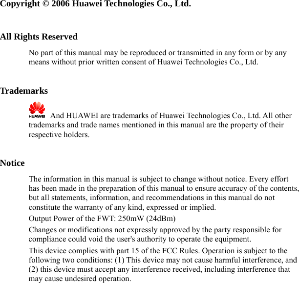   Copyright © 2006 Huawei Technologies Co., Ltd.  All Rights Reserved No part of this manual may be reproduced or transmitted in any form or by any means without prior written consent of Huawei Technologies Co., Ltd.  Trademarks    And HUAWEI are trademarks of Huawei Technologies Co., Ltd. All other trademarks and trade names mentioned in this manual are the property of their respective holders.  Notice The information in this manual is subject to change without notice. Every effort has been made in the preparation of this manual to ensure accuracy of the contents, but all statements, information, and recommendations in this manual do not constitute the warranty of any kind, expressed or implied.   Output Power of the FWT: 250mW (24dBm)  Changes or modifications not expressly approved by the party responsible for compliance could void the user&apos;s authority to operate the equipment.   This device complies with part 15 of the FCC Rules. Operation is subject to the following two conditions: (1) This device may not cause harmful interference, and (2) this device must accept any interference received, including interference that may cause undesired operation.  