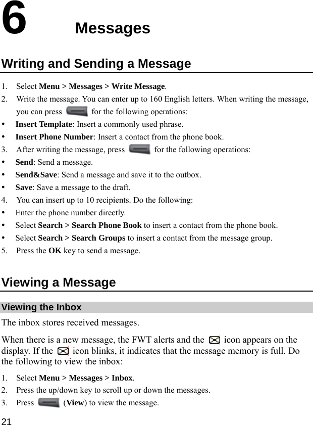  21 6  Messages Writing and Sending a Message 1. Select Menu &gt; Messages &gt; Write Message. 2. Write the message. You can enter up to 160 English letters. When writing the message, you can press    for the following operations: y Insert Template: Insert a commonly used phrase. y Insert Phone Number: Insert a contact from the phone book. 3. After writing the message, press    for the following operations: y Send: Send a message. y Send&amp;Save: Send a message and save it to the outbox. y Save: Save a message to the draft. 4. You can insert up to 10 recipients. Do the following: y Enter the phone number directly. y Select Search &gt; Search Phone Book to insert a contact from the phone book. y Select Search &gt; Search Groups to insert a contact from the message group. 5. Press the OK key to send a message. Viewing a Message Viewing the Inbox The inbox stores received messages. When there is a new message, the FWT alerts and the    icon appears on the display. If the    icon blinks, it indicates that the message memory is full. Do the following to view the inbox: 1. Select Menu &gt; Messages &gt; Inbox. 2. Press the up/down key to scroll up or down the messages. 3. Press   (View) to view the message. 