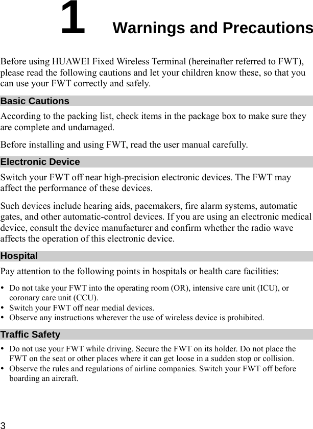  3 1  Warnings and Precautions Before using HUAWEI Fixed Wireless Terminal (hereinafter referred to FWT), please read the following cautions and let your children know these, so that you can use your FWT correctly and safely. Basic Cautions According to the packing list, check items in the package box to make sure they are complete and undamaged. Before installing and using FWT, read the user manual carefully. Electronic Device Switch your FWT off near high-precision electronic devices. The FWT may affect the performance of these devices. Such devices include hearing aids, pacemakers, fire alarm systems, automatic gates, and other automatic-control devices. If you are using an electronic medical device, consult the device manufacturer and confirm whether the radio wave affects the operation of this electronic device. Hospital Pay attention to the following points in hospitals or health care facilities: y Do not take your FWT into the operating room (OR), intensive care unit (ICU), or coronary care unit (CCU). y Switch your FWT off near medial devices. y Observe any instructions wherever the use of wireless device is prohibited. Traffic Safety y Do not use your FWT while driving. Secure the FWT on its holder. Do not place the FWT on the seat or other places where it can get loose in a sudden stop or collision. y Observe the rules and regulations of airline companies. Switch your FWT off before boarding an aircraft. 