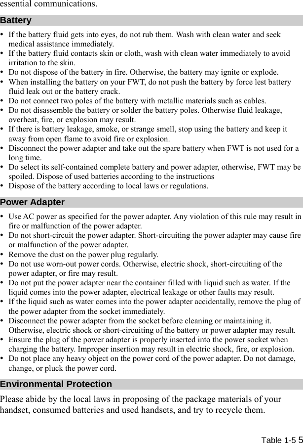  Table 1-5 5 essential communications. Battery y If the battery fluid gets into eyes, do not rub them. Wash with clean water and seek medical assistance immediately. y If the battery fluid contacts skin or cloth, wash with clean water immediately to avoid irritation to the skin. y Do not dispose of the battery in fire. Otherwise, the battery may ignite or explode. y When installing the battery on your FWT, do not push the battery by force lest battery fluid leak out or the battery crack. y Do not connect two poles of the battery with metallic materials such as cables. y Do not disassemble the battery or solder the battery poles. Otherwise fluid leakage, overheat, fire, or explosion may result. y If there is battery leakage, smoke, or strange smell, stop using the battery and keep it away from open flame to avoid fire or explosion. y Disconnect the power adapter and take out the spare battery when FWT is not used for a long time. y Do select its self-contained complete battery and power adapter, otherwise, FWT may be spoiled. Dispose of used batteries according to the instructions y Dispose of the battery according to local laws or regulations. Power Adapter y Use AC power as specified for the power adapter. Any violation of this rule may result in fire or malfunction of the power adapter. y Do not short-circuit the power adapter. Short-circuiting the power adapter may cause fire or malfunction of the power adapter. y Remove the dust on the power plug regularly. y Do not use worn-out power cords. Otherwise, electric shock, short-circuiting of the power adapter, or fire may result. y Do not put the power adapter near the container filled with liquid such as water. If the liquid comes into the power adapter, electrical leakage or other faults may result. y If the liquid such as water comes into the power adapter accidentally, remove the plug of the power adapter from the socket immediately. y Disconnect the power adapter from the socket before cleaning or maintaining it. Otherwise, electric shock or short-circuiting of the battery or power adapter may result. y Ensure the plug of the power adapter is properly inserted into the power socket when charging the battery. Improper insertion may result in electric shock, fire, or explosion. y Do not place any heavy object on the power cord of the power adapter. Do not damage, change, or pluck the power cord. Environmental Protection Please abide by the local laws in proposing of the package materials of your handset, consumed batteries and used handsets, and try to recycle them. 