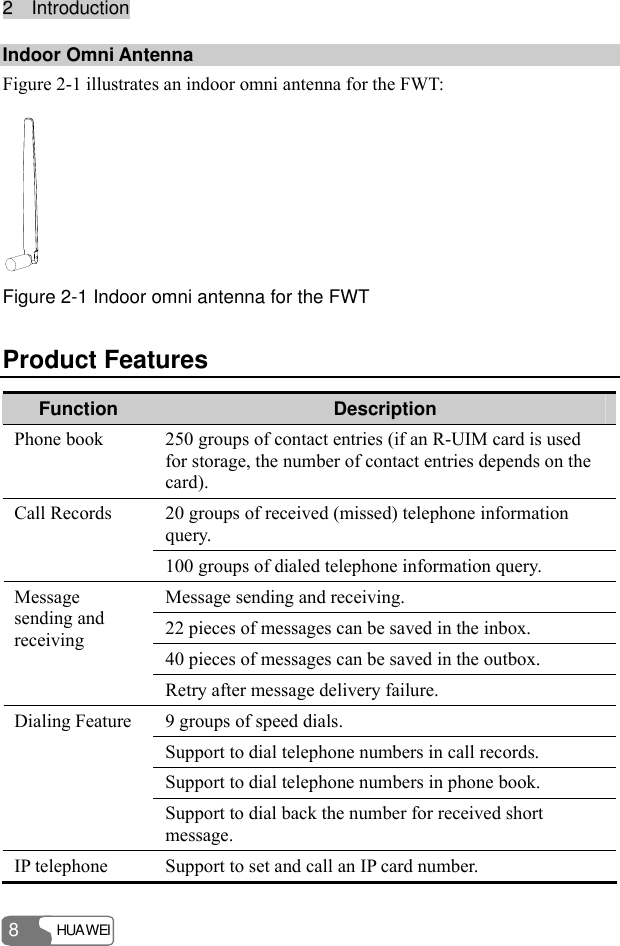 22    IInnttrroodduuccttiioonn  HUAWEI 8 Indoor Omni Antenna   Figure 2-1 illustrates an indoor omni antenna for the FWT:  Figure 2-1 Indoor omni antenna for the FWT Product Features Function  Description Phone book  250 groups of contact entries (if an R-UIM card is used for storage, the number of contact entries depends on the card). 20 groups of received (missed) telephone information query. Call Records 100 groups of dialed telephone information query. Message sending and receiving. 22 pieces of messages can be saved in the inbox. 40 pieces of messages can be saved in the outbox. Message sending and receiving Retry after message delivery failure. 9 groups of speed dials. Support to dial telephone numbers in call records. Support to dial telephone numbers in phone book. Dialing Feature Support to dial back the number for received short message. IP telephone  Support to set and call an IP card number. 