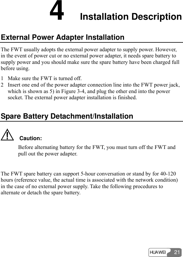 HUAWEI 21 4  Installation Description External Power Adapter Installation The FWT usually adopts the external power adapter to supply power. However, in the event of power cut or no external power adapter, it needs spare battery to supply power and you should make sure the spare battery have been charged full before using. 1 Make sure the FWT is turned off. 2 Insert one end of the power adapter connection line into the FWT power jack, which is shown as 5) in Figure 3-4, and plug the other end into the power socket. The external power adapter installation is finished. Spare Battery Detachment/Installation   Caution: Before alternating battery for the FWT, you must turn off the FWT and pull out the power adapter.  The FWT spare battery can support 5-hour conversation or stand by for 40-120 hours (reference value, the actual time is associated with the network condition) in the case of no external power supply. Take the following procedures to alternate or detach the spare battery. 