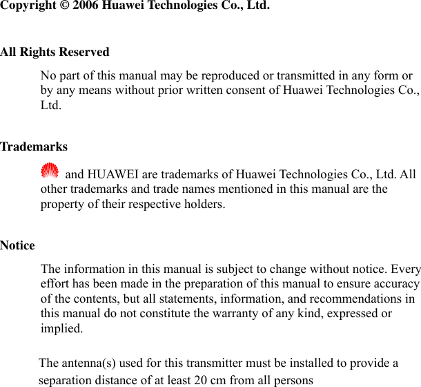  Copyright © 2006 Huawei Technologies Co., Ltd.  All Rights Reserved No part of this manual may be reproduced or transmitted in any form or by any means without prior written consent of Huawei Technologies Co., Ltd.  Trademarks   and HUAWEI are trademarks of Huawei Technologies Co., Ltd. All other trademarks and trade names mentioned in this manual are the property of their respective holders.  Notice The information in this manual is subject to change without notice. Every effort has been made in the preparation of this manual to ensure accuracy of the contents, but all statements, information, and recommendations in this manual do not constitute the warranty of any kind, expressed or implied. The antenna(s) used for this transmitter must be installed to provide a separation distance of at least 20 cm from all persons  