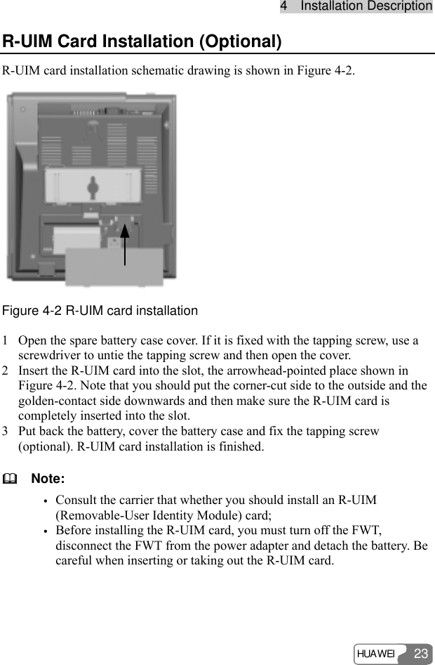 44    IInnssttaallllaattiioonn  DDeessccrriippttiioonn  HUAWEI 23 R-UIM Card Installation (Optional) R-UIM card installation schematic drawing is shown in Figure 4-2.  Figure 4-2 R-UIM card installation 1 Open the spare battery case cover. If it is fixed with the tapping screw, use a screwdriver to untie the tapping screw and then open the cover. 2 Insert the R-UIM card into the slot, the arrowhead-pointed place shown in Figure 4-2. Note that you should put the corner-cut side to the outside and the golden-contact side downwards and then make sure the R-UIM card is completely inserted into the slot. 3 Put back the battery, cover the battery case and fix the tapping screw (optional). R-UIM card installation is finished.   Note: y Consult the carrier that whether you should install an R-UIM (Removable-User Identity Module) card; y Before installing the R-UIM card, you must turn off the FWT, disconnect the FWT from the power adapter and detach the battery. Be careful when inserting or taking out the R-UIM card.  