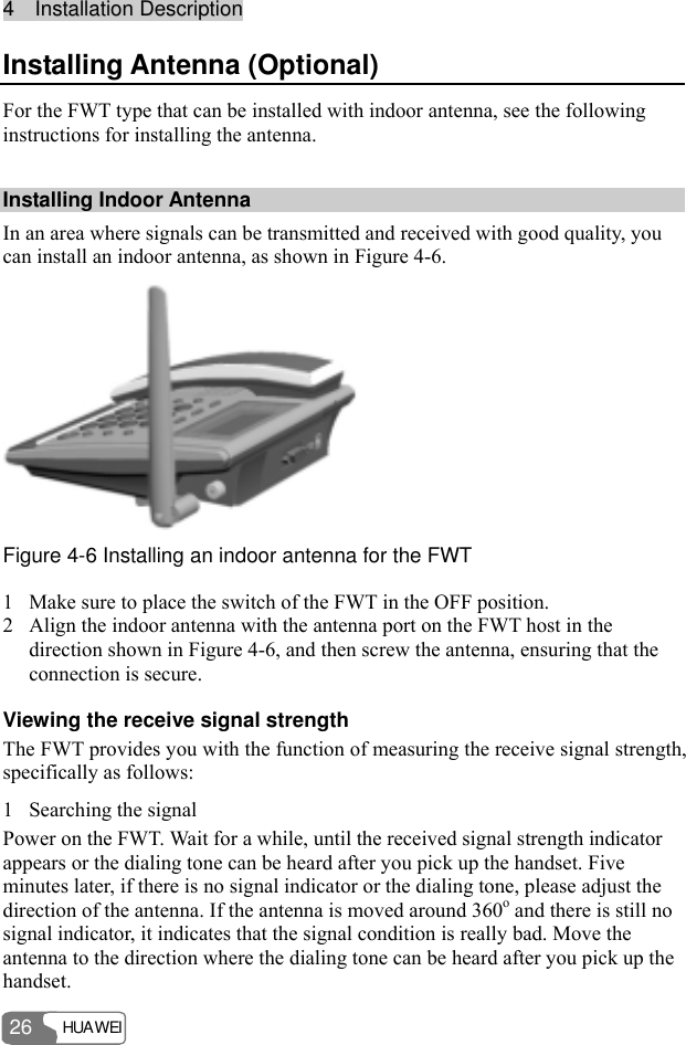 44    IInnssttaallllaattiioonn  DDeessccrriippttiioonn  HUAWEI 26 Installing Antenna (Optional) For the FWT type that can be installed with indoor antenna, see the following instructions for installing the antenna. Installing Indoor Antenna In an area where signals can be transmitted and received with good quality, you can install an indoor antenna, as shown in Figure 4-6.  Figure 4-6 Installing an indoor antenna for the FWT 1 Make sure to place the switch of the FWT in the OFF position. 2 Align the indoor antenna with the antenna port on the FWT host in the direction shown in Figure 4-6, and then screw the antenna, ensuring that the connection is secure. Viewing the receive signal strength The FWT provides you with the function of measuring the receive signal strength, specifically as follows: 1 Searching the signal Power on the FWT. Wait for a while, until the received signal strength indicator appears or the dialing tone can be heard after you pick up the handset. Five minutes later, if there is no signal indicator or the dialing tone, please adjust the direction of the antenna. If the antenna is moved around 360o and there is still no signal indicator, it indicates that the signal condition is really bad. Move the antenna to the direction where the dialing tone can be heard after you pick up the handset. 