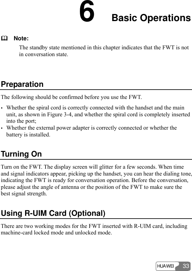 HUAWEI 33 6  Basic Operations     Note: The standby state mentioned in this chapter indicates that the FWT is not in conversation state.  Preparation The following should be confirmed before you use the FWT. y Whether the spiral cord is correctly connected with the handset and the main unit, as shown in Figure 3-4, and whether the spiral cord is completely inserted into the port; y Whether the external power adapter is correctly connected or whether the battery is installed. Turning On Turn on the FWT. The display screen will glitter for a few seconds. When time and signal indicators appear, picking up the handset, you can hear the dialing tone, indicating the FWT is ready for conversation operation. Before the conversation, please adjust the angle of antenna or the position of the FWT to make sure the best signal strength. Using R-UIM Card (Optional) There are two working modes for the FWT inserted with R-UIM card, including machine-card locked mode and unlocked mode. 