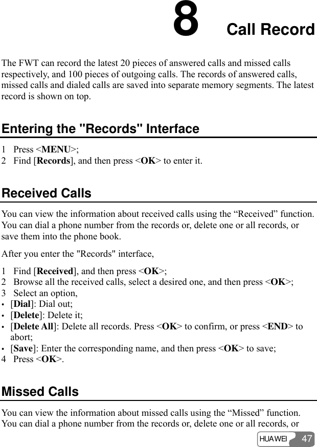 HUAWEI 47 8  Call Record The FWT can record the latest 20 pieces of answered calls and missed calls respectively, and 100 pieces of outgoing calls. The records of answered calls, missed calls and dialed calls are saved into separate memory segments. The latest record is shown on top. Entering the &quot;Records&quot; Interface 1 Press &lt;MENU&gt;; 2 Find [Records], and then press &lt;OK&gt; to enter it. Received Calls You can view the information about received calls using the “Received” function. You can dial a phone number from the records or, delete one or all records, or save them into the phone book. After you enter the &quot;Records&quot; interface, 1 Find [Received], and then press &lt;OK&gt;; 2 Browse all the received calls, select a desired one, and then press &lt;OK&gt;; 3 Select an option, y [Dial]: Dial out; y [Delete]: Delete it; y [Delete All]: Delete all records. Press &lt;OK&gt; to confirm, or press &lt;END&gt; to abort; y [Save]: Enter the corresponding name, and then press &lt;OK&gt; to save; 4 Press &lt;OK&gt;. Missed Calls You can view the information about missed calls using the “Missed” function. You can dial a phone number from the records or, delete one or all records, or 