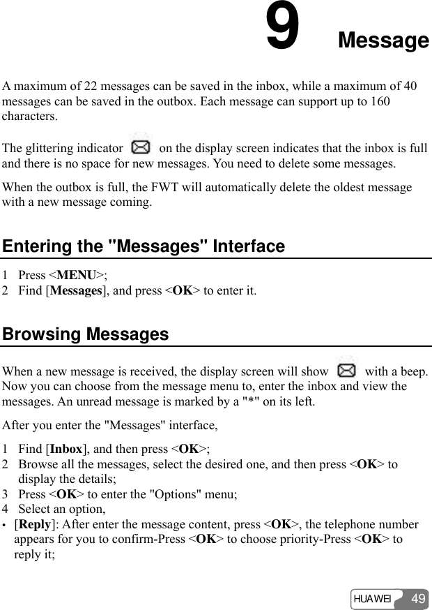 HUAWEI 49 9  Message A maximum of 22 messages can be saved in the inbox, while a maximum of 40 messages can be saved in the outbox. Each message can support up to 160 characters. The glittering indicator    on the display screen indicates that the inbox is full and there is no space for new messages. You need to delete some messages.   When the outbox is full, the FWT will automatically delete the oldest message with a new message coming.   Entering the &quot;Messages&quot; Interface 1 Press &lt;MENU&gt;; 2 Find [Messages], and press &lt;OK&gt; to enter it. Browsing Messages When a new message is received, the display screen will show    with a beep. Now you can choose from the message menu to, enter the inbox and view the messages. An unread message is marked by a &quot;*&quot; on its left. After you enter the &quot;Messages&quot; interface, 1 Find [Inbox], and then press &lt;OK&gt;; 2 Browse all the messages, select the desired one, and then press &lt;OK&gt; to display the details; 3 Press &lt;OK&gt; to enter the &quot;Options&quot; menu; 4 Select an option, y [Reply]: After enter the message content, press &lt;OK&gt;, the telephone number appears for you to confirm-Press &lt;OK&gt; to choose priority-Press &lt;OK&gt; to reply it; 