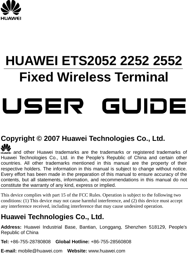       HUAWEI ETS2052 2252 2552 Fixed Wireless Terminal                 Copyright © 2007 Huawei Technologies Co., Ltd.  and other Huawei trademarks are the trademarks or registered trademarks of Huawei Technologies Co., Ltd. in the People’s Republic of China and certain other countries. All other trademarks mentioned in this manual are the property of their respective holders. The information in this manual is subject to change without notice. Every effort has been made in the preparation of this manual to ensure accuracy of the contents, but all statements, information, and recommendations in this manual do not constitute the warranty of any kind, express or implied. This device complies with part 15 of the FCC Rules. Operation is subject to the following two conditions: (1) This device may not cause harmful interference, and (2) this device must accept any interference received, including interference that may cause undesired operation. Huawei Technologies Co., Ltd. Address: Huawei Industrial Base, Bantian, Longgang, Shenzhen 518129, People&apos;s Republic of China Tel: +86-755-28780808  Global Hotline: +86-755-28560808 E-mail: mobile@huawei.com  Website: www.huawei.com  