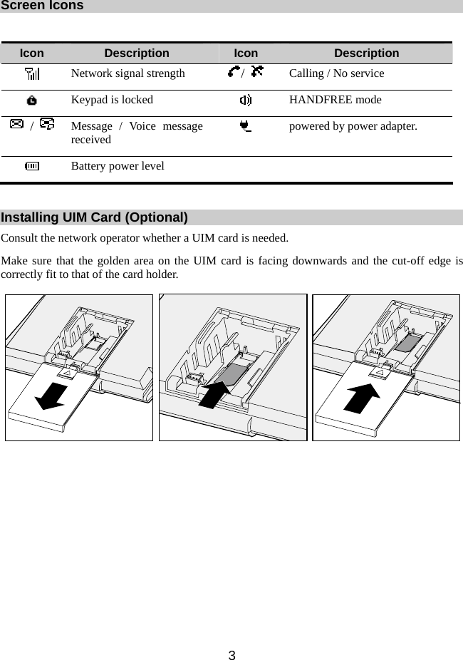 3  Screen Icons  Icon  Description  Icon  Description  Network signal strength  /   Calling / No service    Keypad is locked   HANDFREE mode  /   Message / Voice message received   powered by power adapter.  Battery power level     Installing UIM Card (Optional) Consult the network operator whether a UIM card is needed. Make sure that the golden area on the UIM card is facing downwards and the cut-off edge is correctly fit to that of the card holder.   