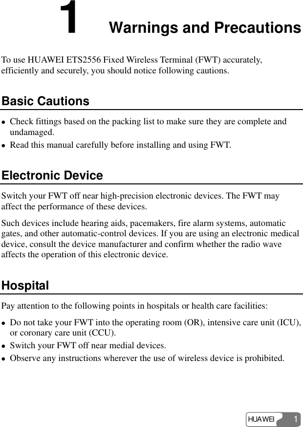 HUAWEI 1 1  Warnings and Precautions To use HUAWEI ETS2556 Fixed Wireless Terminal (FWT) accurately, efficiently and securely, you should notice following cautions. Basic Cautions z Check fittings based on the packing list to make sure they are complete and undamaged. z Read this manual carefully before installing and using FWT. Electronic Device Switch your FWT off near high-precision electronic devices. The FWT may affect the performance of these devices. Such devices include hearing aids, pacemakers, fire alarm systems, automatic gates, and other automatic-control devices. If you are using an electronic medical device, consult the device manufacturer and confirm whether the radio wave affects the operation of this electronic device.   Hospital Pay attention to the following points in hospitals or health care facilities: z Do not take your FWT into the operating room (OR), intensive care unit (ICU), or coronary care unit (CCU). z Switch your FWT off near medial devices. z Observe any instructions wherever the use of wireless device is prohibited. 