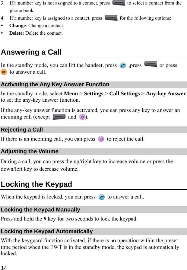  14 3. If a number key is not assigned to a contact, press    to select a contact from the phone book. 4. If a number key is assigned to a contact, press    for the following options: y Change: Change a contact. y Delete: Delete the contact. Answering a Call In the standby mode, you can lift the handset, press   ,press   or press   to answer a call. Activating the Any Key Answer Function In the standby mode, select Menu &gt; Settings &gt; Call Settings &gt; Any-key Answer to set the any-key answer function. If the any-key answer function is activated, you can press any key to answer an incoming call (except   and  ). Rejecting a Call If there is an incoming call, you can press    to reject the call. Adjusting the Volume During a call, you can press the up/right key to increase volume or press the down/left key to decrease volume. Locking the Keypad When the keypad is locked, you can press    to answer a call. Locking the Keypad Manually Press and hold the # key for two seconds to lock the keypad. Locking the Keypad Automatically With the keyguard function activated, if there is no operation within the preset time period when the FWT is in the standby mode, the keypad is automatically locked. 
