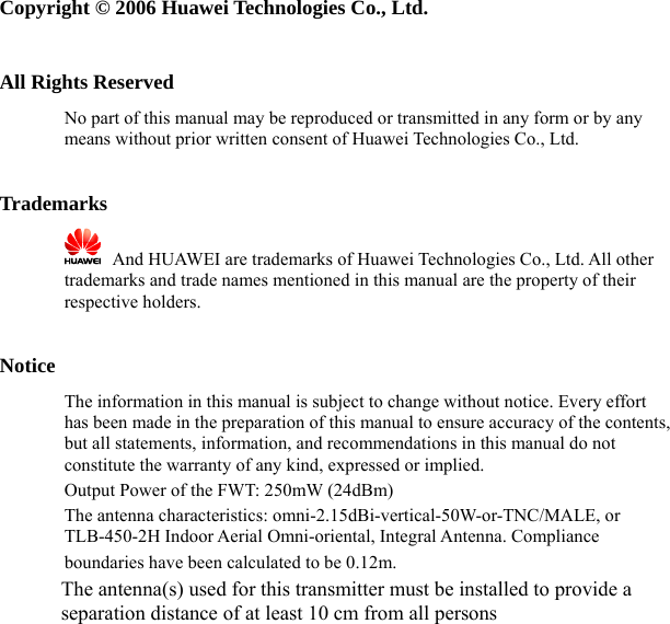   Copyright © 2006 Huawei Technologies Co., Ltd.  All Rights Reserved No part of this manual may be reproduced or transmitted in any form or by any means without prior written consent of Huawei Technologies Co., Ltd.  Trademarks    And HUAWEI are trademarks of Huawei Technologies Co., Ltd. All other trademarks and trade names mentioned in this manual are the property of their respective holders.  Notice The information in this manual is subject to change without notice. Every effort has been made in the preparation of this manual to ensure accuracy of the contents, but all statements, information, and recommendations in this manual do not constitute the warranty of any kind, expressed or implied.   Output Power of the FWT: 250mW (24dBm)  The antenna characteristics: omni-2.15dBi-vertical-50W-or-TNC/MALE, or TLB-450-2H Indoor Aerial Omni-oriental, Integral Antenna. Compliance boundaries have been calculated to be 0.12m.          The antenna(s) used for this transmitter must be installed to provide a separation distance of at least 10 cm from all persons