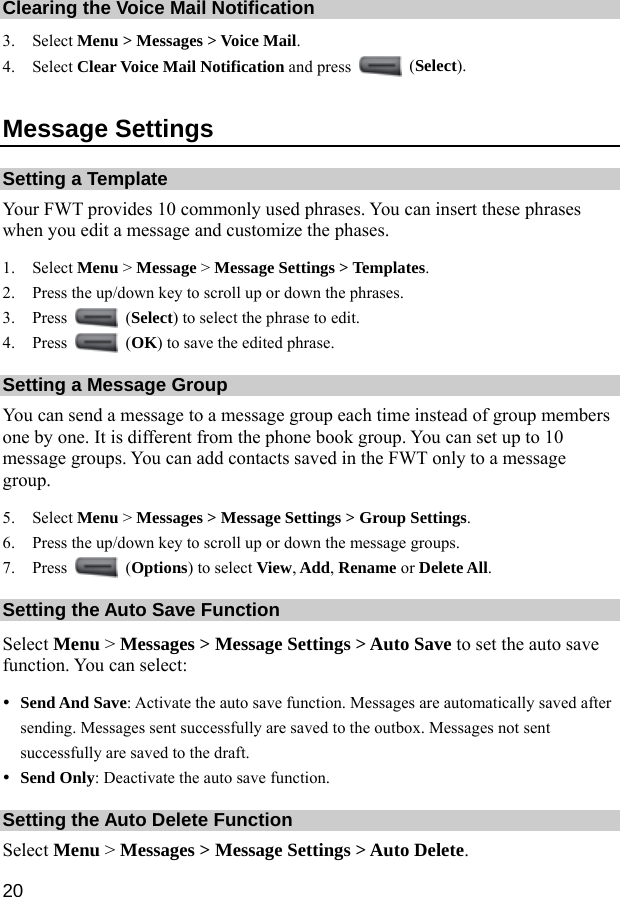  20 Clearing the Voice Mail Notification 3. Select Menu &gt; Messages &gt; Voice Mail. 4. Select Clear Voice Mail Notification and press   (Select). Message Settings Setting a Template Your FWT provides 10 commonly used phrases. You can insert these phrases when you edit a message and customize the phases. 1. Select Menu &gt; Message &gt; Message Settings &gt; Templates. 2. Press the up/down key to scroll up or down the phrases. 3. Press   (Select) to select the phrase to edit. 4. Press   (OK) to save the edited phrase. Setting a Message Group You can send a message to a message group each time instead of group members one by one. It is different from the phone book group. You can set up to 10 message groups. You can add contacts saved in the FWT only to a message group. 5. Select Menu &gt; Messages &gt; Message Settings &gt; Group Settings. 6. Press the up/down key to scroll up or down the message groups. 7. Press   (Options) to select View, Add, Rename or Delete All. Setting the Auto Save Function Select Menu &gt; Messages &gt; Message Settings &gt; Auto Save to set the auto save function. You can select: y Send And Save: Activate the auto save function. Messages are automatically saved after sending. Messages sent successfully are saved to the outbox. Messages not sent successfully are saved to the draft. y Send Only: Deactivate the auto save function. Setting the Auto Delete Function Select Menu &gt; Messages &gt; Message Settings &gt; Auto Delete. 