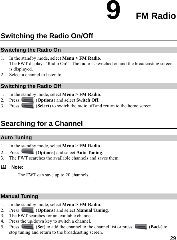  29 9  FM Radio Switching the Radio On/Off Switching the Radio On 1. In the standby mode, select Menu &gt; FM Radio. The FWT displays &quot;Radio On!&quot;. The radio is switched on and the broadcasting screen is displayed. 2. Select a channel to listen to. Switching the Radio Off 1. In the standby mode, select Menu &gt; FM Radio. 2. Press   (Options) and select Switch Off. 3. Press   (Select) to switch the radio off and return to the home screen. Searching for a Channel Auto Tuning 1. In the standby mode, select Menu &gt; FM Radio. 2. Press   (Options) and select Auto Tuning. 3. The FWT searches the available channels and saves them.   Note: The FWT can save up to 20 channels.  Manual Tuning 1. In the standby mode, select Menu &gt; FM Radio. 2. Press   (Options) and select Manual Tuning. 3. The FWT searches for an available channel. 4. Press the up/down key to switch a channel. 5. Press   (Set) to add the channel to the channel list or press   (Back) to stop tuning and return to the broadcasting screen. 