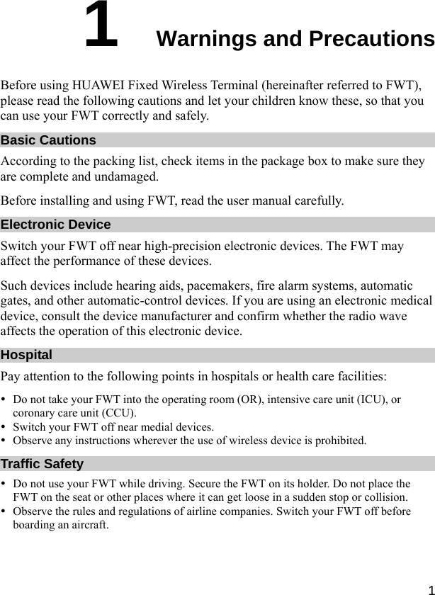  1 1  Warnings and Precautions Before using HUAWEI Fixed Wireless Terminal (hereinafter referred to FWT), please read the following cautions and let your children know these, so that you can use your FWT correctly and safely. Basic Cautions According to the packing list, check items in the package box to make sure they are complete and undamaged. Before installing and using FWT, read the user manual carefully. Electronic Device Switch your FWT off near high-precision electronic devices. The FWT may affect the performance of these devices. Such devices include hearing aids, pacemakers, fire alarm systems, automatic gates, and other automatic-control devices. If you are using an electronic medical device, consult the device manufacturer and confirm whether the radio wave affects the operation of this electronic device. Hospital Pay attention to the following points in hospitals or health care facilities: y Do not take your FWT into the operating room (OR), intensive care unit (ICU), or coronary care unit (CCU). y Switch your FWT off near medial devices. y Observe any instructions wherever the use of wireless device is prohibited. Traffic Safety y Do not use your FWT while driving. Secure the FWT on its holder. Do not place the FWT on the seat or other places where it can get loose in a sudden stop or collision. y Observe the rules and regulations of airline companies. Switch your FWT off before boarding an aircraft. 