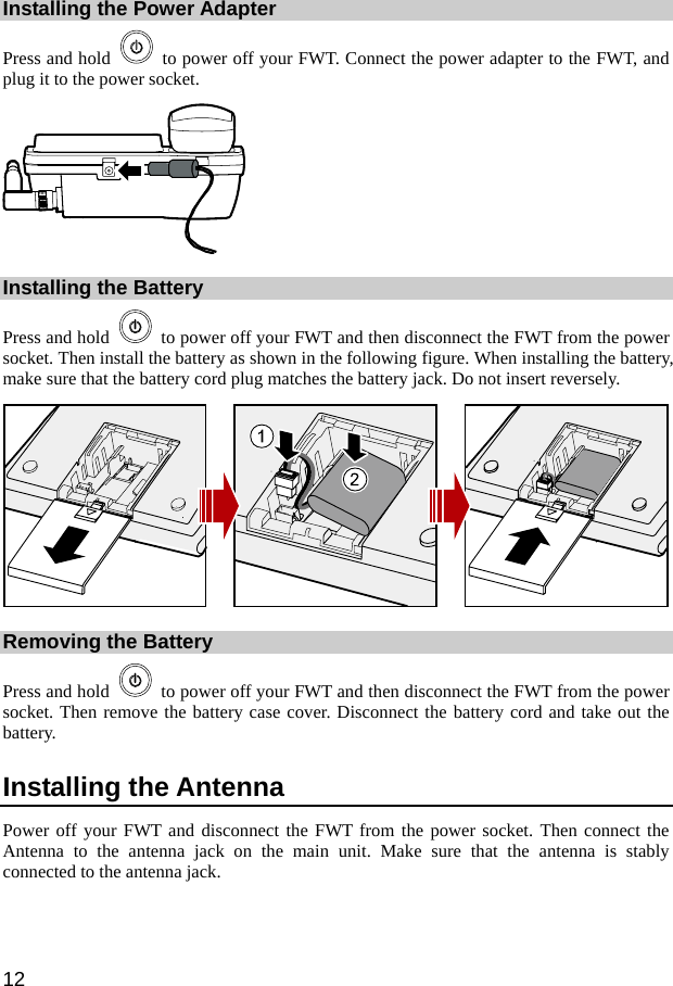  12 Installing the Power Adapter Press and hold    to power off your FWT. Connect the power adapter to the FWT, and plug it to the power socket.  Installing the Battery Press and hold    to power off your FWT and then disconnect the FWT from the power socket. Then install the battery as shown in the following figure. When installing the battery, make sure that the battery cord plug matches the battery jack. Do not insert reversely.  Removing the Battery Press and hold    to power off your FWT and then disconnect the FWT from the power socket. Then remove the battery case cover. Disconnect the battery cord and take out the battery. Installing the Antenna Power off your FWT and disconnect the FWT from the power socket. Then connect the Antenna to the antenna jack on the main unit. Make sure that the antenna is stably connected to the antenna jack. 
