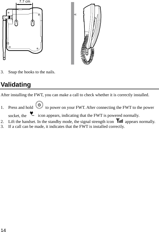  14 7.7 cm 3. Snap the hooks to the nails. Validating After installing the FWT, you can make a call to check whether it is correctly installed. 1. Press and hold    to power on your FWT. After connecting the FWT to the power socket, the    icon appears, indicating that the FWT is powered normally. 2. Lift the handset. In the standby mode, the signal strength icon   appears normally. 3. If a call can be made, it indicates that the FWT is installed correctly. 