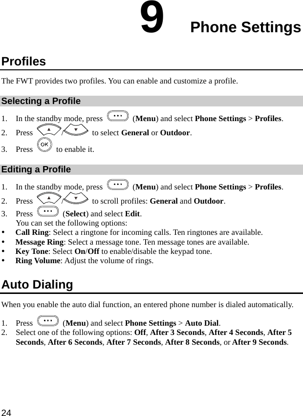  24 9  Phone Settings Profiles The FWT provides two profiles. You can enable and customize a profile. Selecting a Profile 1. In the standby mode, press   (Menu) and select Phone Settings &gt; Profiles. 2. Press  /  to select General or Outdoor. 3. Press     to enable it. Editing a Profile 1. In the standby mode, press   (Menu) and select Phone Settings &gt; Profiles. 2. Press  /   to scroll profiles: General and Outdoor. 3. Press   (Select) and select Edit.  You can set the following options: y Call Ring: Select a ringtone for incoming calls. Ten ringtones are available. y Message Ring: Select a message tone. Ten message tones are available. y Key Tone: Select On/Off to enable/disable the keypad tone. y Ring Volume: Adjust the volume of rings. Auto Dialing When you enable the auto dial function, an entered phone number is dialed automatically. 1. Press   (Menu) and select Phone Settings &gt; Auto Dial. 2. Select one of the following options: Off, After 3 Seconds, After 4 Seconds, After 5 Seconds, After 6 Seconds, After 7 Seconds, After 8 Seconds, or After 9 Seconds. 