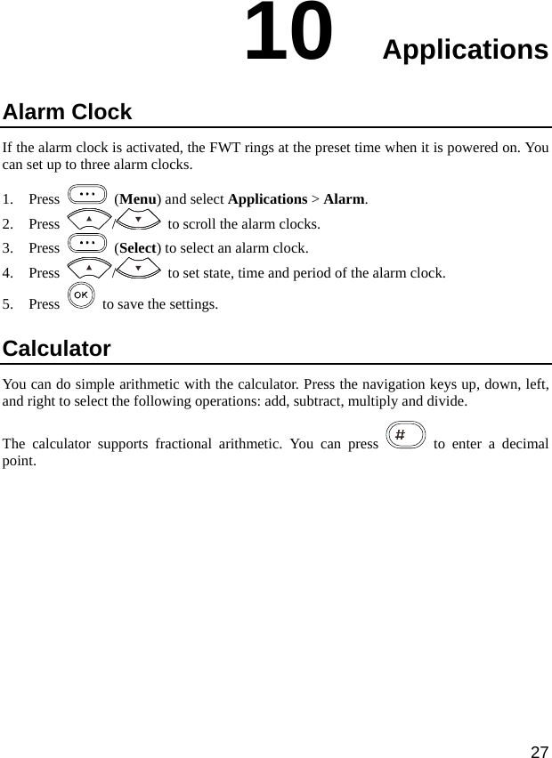  27 10  Applications Alarm Clock If the alarm clock is activated, the FWT rings at the preset time when it is powered on. You can set up to three alarm clocks. 1. Press   (Menu) and select Applications &gt; Alarm. 2. Press  /   to scroll the alarm clocks. 3. Press   (Select) to select an alarm clock. 4. Press  /   to set state, time and period of the alarm clock. 5. Press    to save the settings. Calculator You can do simple arithmetic with the calculator. Press the navigation keys up, down, left, and right to select the following operations: add, subtract, multiply and divide. The calculator supports fractional arithmetic. You can press   to enter a decimal point.  