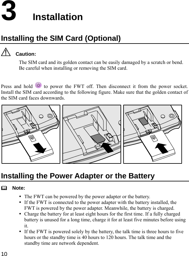  10 3  Installation Installing the SIM Card (Optional)   Caution: The SIM card and its golden contact can be easily damaged by a scratch or bend. Be careful when installing or removing the SIM card.  Press and hold   to power the FWT off. Then disconnect it from the power socket. Install the SIM card according to the following figure. Make sure that the golden contact of the SIM card faces downwards.  Installing the Power Adapter or the Battery   Note: y The FWT can be powered by the power adapter or the battery. y If the FWT is connected to the power adapter with the battery installed, the FWT is powered by the power adapter. Meanwhile, the battery is charged. y Charge the battery for at least eight hours for the first time. If a fully charged battery is unused for a long time, charge it for at least five minutes before using it. y If the FWT is powered solely by the battery, the talk time is three hours to five hours or the standby time is 40 hours to 120 hours. The talk time and the standby time are network dependent. 