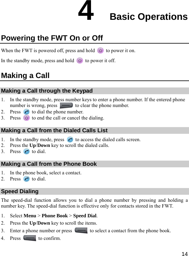  14 4  Basic Operations Powering the FWT On or Off When the FWT is powered off, press and hold    to power it on. In the standby mode, press and hold    to power it off. Making a Call Making a Call through the Keypad 1. In the standby mode, press number keys to enter a phone number. If the entered phone number is wrong, press   to clear the phone number. 2. Press    to dial the phone number. 3. Press    to end the call or cancel the dialing. Making a Call from the Dialed Calls List 1. In the standby mode, press    to access the dialed calls screen. 2. Press the Up/Down key to scroll the dialed calls. 3. Press   to dial. Making a Call from the Phone Book 1. In the phone book, select a contact. 2. Press   to dial. Speed Dialing The speed-dial function allows you to dial a phone number by pressing and holding a number key. The speed-dial function is effective only for contacts stored in the FWT. 1. Select Menu &gt; Phone Book &gt; Speed Dial. 2. Press the Up/Down key to scroll the items. 3. Enter a phone number or press    to select a contact from the phone book. 4. Press   to confirm. 