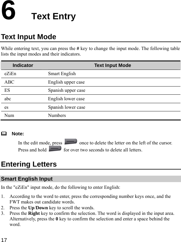  17 6  Text Entry Text Input Mode While entering text, you can press the # key to change the input mode. The following table lists the input modes and their indicators. Indicator  Text Input Mode eZiEn Smart English ABC  English upper case ES  Spanish upper case abc  English lower case es  Spanish lower case Num Numbers    Note: In the edit mode, press    once to delete the letter on the left of the cursor. Press and hold    for over two seconds to delete all letters. Entering Letters Smart English Input In the &quot;eZiEn&quot; input mode, do the following to enter English: 1. According to the word to enter, press the corresponding number keys once, and the FWT makes out candidate words. 2. Press the Up/Down key to scroll the words. 3. Press the Right key to confirm the selection. The word is displayed in the input area. Alternatively, press the 0 key to confirm the selection and enter a space behind the word. 