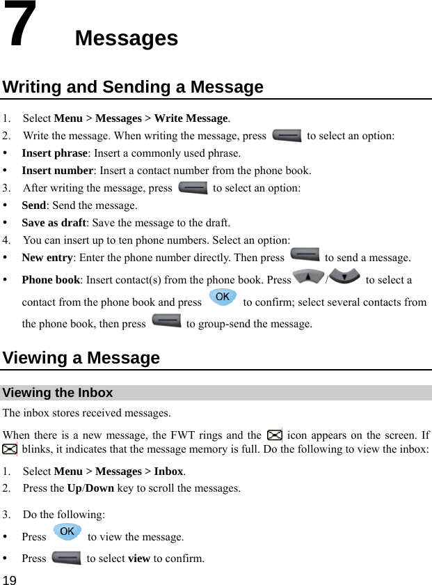 19 7  Messages Writing and Sending a Message 1. Select Menu &gt; Messages &gt; Write Message. 2. Write the message. When writing the message, press    to select an option: y Insert phrase: Insert a commonly used phrase. y Insert number: Insert a contact number from the phone book. 3. After writing the message, press    to select an option: y Send: Send the message. y Save as draft: Save the message to the draft. 4. You can insert up to ten phone numbers. Select an option: y New entry: Enter the phone number directly. Then press    to send a message. y Phone book: Insert contact(s) from the phone book. Press /  to select a contact from the phone book and press    to confirm; select several contacts from the phone book, then press    to group-send the message. Viewing a Message Viewing the Inbox The inbox stores received messages. When there is a new message, the FWT rings and the    icon appears on the screen. If   blinks, it indicates that the message memory is full. Do the following to view the inbox: 1. Select Menu &gt; Messages &gt; Inbox. 2. Press the Up/Down key to scroll the messages. 3. Do the following: y Press    to view the message. y Press   to select view to confirm. 
