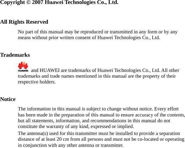   Copyright © 2007 Huawei Technologies Co., Ltd.  All Rights Reserved No part of this manual may be reproduced or transmitted in any form or by any means without prior written consent of Huawei Technologies Co., Ltd.  Trademarks    and HUAWEI are trademarks of Huawei Technologies Co., Ltd. All other trademarks and trade names mentioned in this manual are the property of their respective holders.  Notice The information in this manual is subject to change without notice. Every effort has been made in the preparation of this manual to ensure accuracy of the contents, but all statements, information, and recommendations in this manual do not constitute the warranty of any kind, expressed or implied. The antenna(s) used for this transmitter must be installed to provide a separation distance of at least 20 cm from all persons and must not be co-located or operating in conjunction with any other antenna or transmitter. 