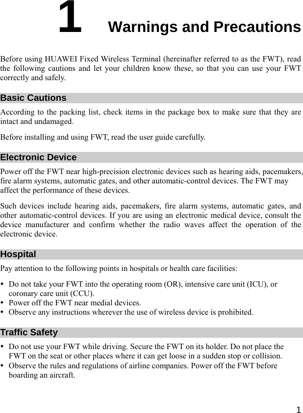  1 1  Warnings and Precautions Before using HUAWEI Fixed Wireless Terminal (hereinafter referred to as the FWT), read the following cautions and let your children know these, so that you can use your FWT correctly and safely. Basic Cautions According to the packing list, check items in the package box to make sure that they are intact and undamaged. Before installing and using FWT, read the user guide carefully. Electronic Device Power off the FWT near high-precision electronic devices such as hearing aids, pacemakers, fire alarm systems, automatic gates, and other automatic-control devices. The FWT may affect the performance of these devices. Such devices include hearing aids, pacemakers, fire alarm systems, automatic gates, and other automatic-control devices. If you are using an electronic medical device, consult the device manufacturer and confirm whether the radio waves affect the operation of the electronic device. Hospital Pay attention to the following points in hospitals or health care facilities: y Do not take your FWT into the operating room (OR), intensive care unit (ICU), or coronary care unit (CCU). y Power off the FWT near medial devices. y Observe any instructions wherever the use of wireless device is prohibited. Traffic Safety y Do not use your FWT while driving. Secure the FWT on its holder. Do not place the FWT on the seat or other places where it can get loose in a sudden stop or collision. y Observe the rules and regulations of airline companies. Power off the FWT before boarding an aircraft. 
