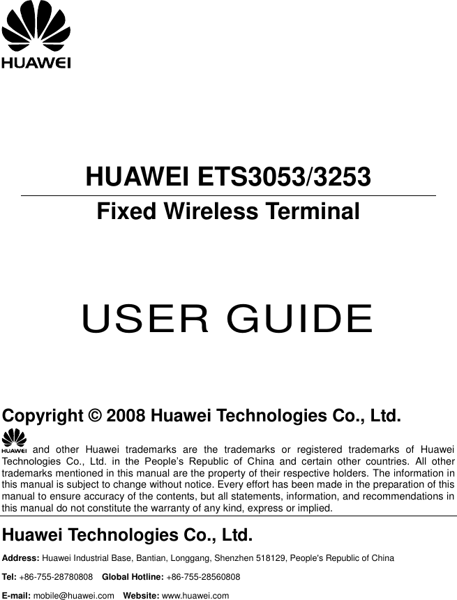       HUAWEI ETS3053/3253 Fixed Wireless Terminal     USER GUIDE     Copyright © 2008 Huawei Technologies Co., Ltd.   and  other  Huawei  trademarks  are  the  trademarks  or  registered  trademarks  of  Huawei Technologies  Co.,  Ltd.  in  the  People’s  Republic  of  China  and  certain  other  countries.  All  other trademarks mentioned in this manual are the property of their respective holders. The information in this manual is subject to change without notice. Every effort has been made in the preparation of this manual to ensure accuracy of the contents, but all statements, information, and recommendations in this manual do not constitute the warranty of any kind, express or implied. Huawei Technologies Co., Ltd. Address: Huawei Industrial Base, Bantian, Longgang, Shenzhen 518129, People&apos;s Republic of China Tel: +86-755-28780808    Global Hotline: +86-755-28560808 E-mail: mobile@huawei.com  Website: www.huawei.com 