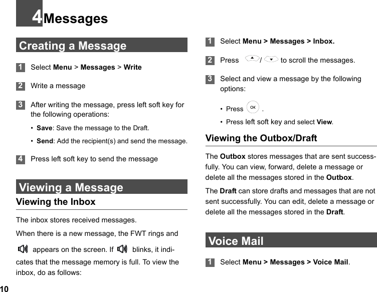 104Messages Creating a Message 1Select Menu &gt; Messages &gt; Write 2Write a message 3After writing the message, press left soft key for the following operations:•Save: Save the message to the Draft.•Send: Add the recipient(s) and send the message. 4Press left soft key to send the message Viewing a MessageViewing the InboxThe inbox stores received messages.When there is a new message, the FWT rings and    appears on the screen. If   blinks, it indi-cates that the message memory is full. To view the inbox, do as follows: 1Select Menu &gt; Messages &gt; Inbox. 2Press    /   to scroll the messages. 3Select and view a message by the following options:• Press  .• Press left soft key and select View.Viewing the Outbox/DraftThe Outbox stores messages that are sent success-fully. You can view, forward, delete a message or delete all the messages stored in the Outbox. The Draft can store drafts and messages that are not sent successfully. You can edit, delete a message or delete all the messages stored in the Draft. Voice Mail 1Select Menu &gt; Messages &gt; Voice Mail.