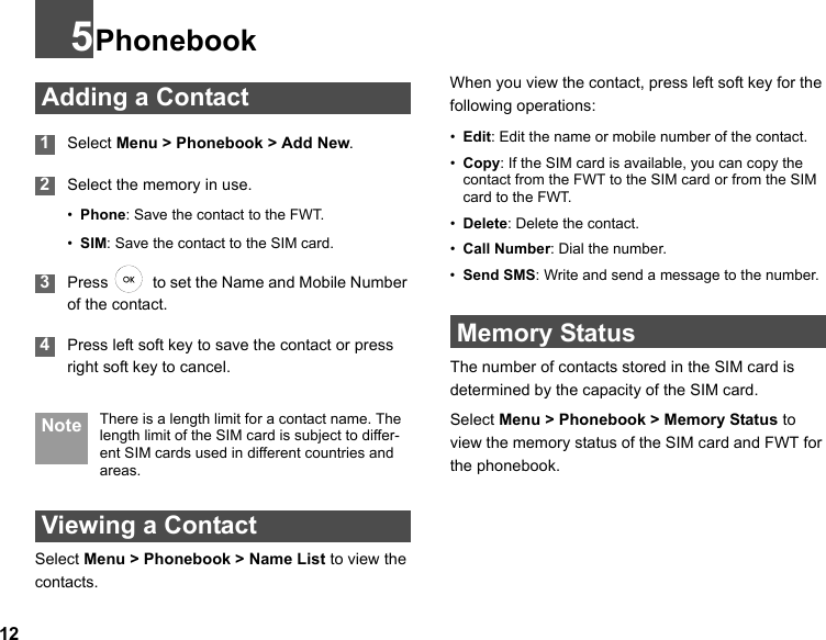 125Phonebook Adding a Contact 1Select Menu &gt; Phonebook &gt; Add New. 2Select the memory in use.  •Phone: Save the contact to the FWT.•SIM: Save the contact to the SIM card. 3Press    to set the Name and Mobile Number of the contact. 4Press left soft key to save the contact or press right soft key to cancel. Note There is a length limit for a contact name. The length limit of the SIM card is subject to differ-ent SIM cards used in different countries and areas. Viewing a ContactSelect Menu &gt; Phonebook &gt; Name List to view the contacts.When you view the contact, press left soft key for the following operations:•Edit: Edit the name or mobile number of the contact.•Copy: If the SIM card is available, you can copy the contact from the FWT to the SIM card or from the SIM card to the FWT.•Delete: Delete the contact.•Call Number: Dial the number.•Send SMS: Write and send a message to the number. Memory StatusThe number of contacts stored in the SIM card is determined by the capacity of the SIM card. Select Menu &gt; Phonebook &gt; Memory Status to view the memory status of the SIM card and FWT for the phonebook.