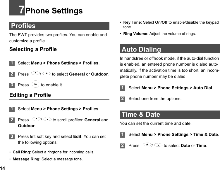147Phone Settings ProfilesThe FWT provides two profiles. You can enable and customize a profile.Selecting a Profile 1Select Menu &gt; Phone Settings &gt; Profiles. 2Press  /  to select General or Outdoor. 3Press    to enable it.Editing a Profile 1Select Menu &gt; Phone Settings &gt; Profiles. 2Press    /   to scroll profiles: General and Outdoor. 3Press left soft key and select Edit. You can set the following options:•Call Ring: Select a ringtone for incoming calls.•Message Ring: Select a message tone.•Key Tone: Select On/Off to enable/disable the keypad tone.•Ring Volume: Adjust the volume of rings. Auto DialingIn handsfree or offhook mode, if the auto-dial function is enabled, an entered phone number is dialed auto-matically. If the activation time is too short, an incom-plete phone number may be dialed. 1Select Menu &gt; Phone Settings &gt; Auto Dial. 2Select one from the options. Time &amp; DateYou can set the current time and date. 1Select Menu &gt; Phone Settings &gt; Time &amp; Date. 2Press   /  to select Date or Time.